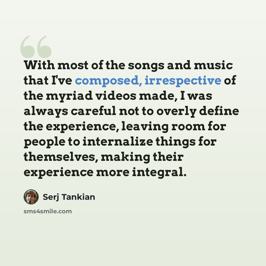“With most of the songs and music that I've composed, irrespective of the myriad videos made, I was always careful not to overly define the experience, leaving room for people to internalize things for themselves, making their experience more integral.” quote by Serj Tankian