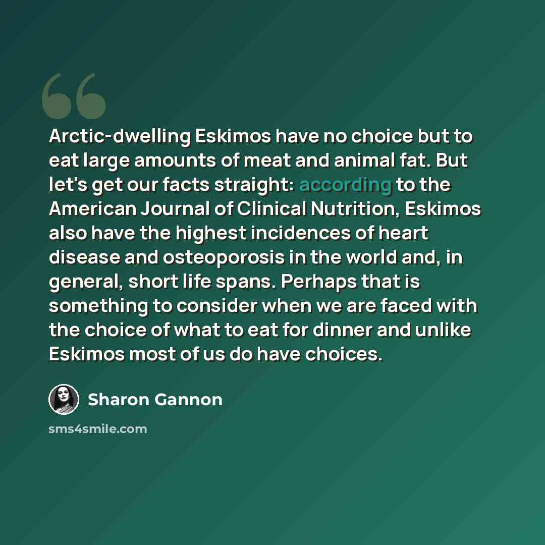 “Arctic-dwelling Eskimos have no choice but to eat large amounts of meat and animal fat. But let's get our facts straight: according to the American Journal of Clinical Nutrition, Eskimos also have the highest incidences of heart disease and osteoporosis in the world and, in general, short life…” quote by Sharon Gannon