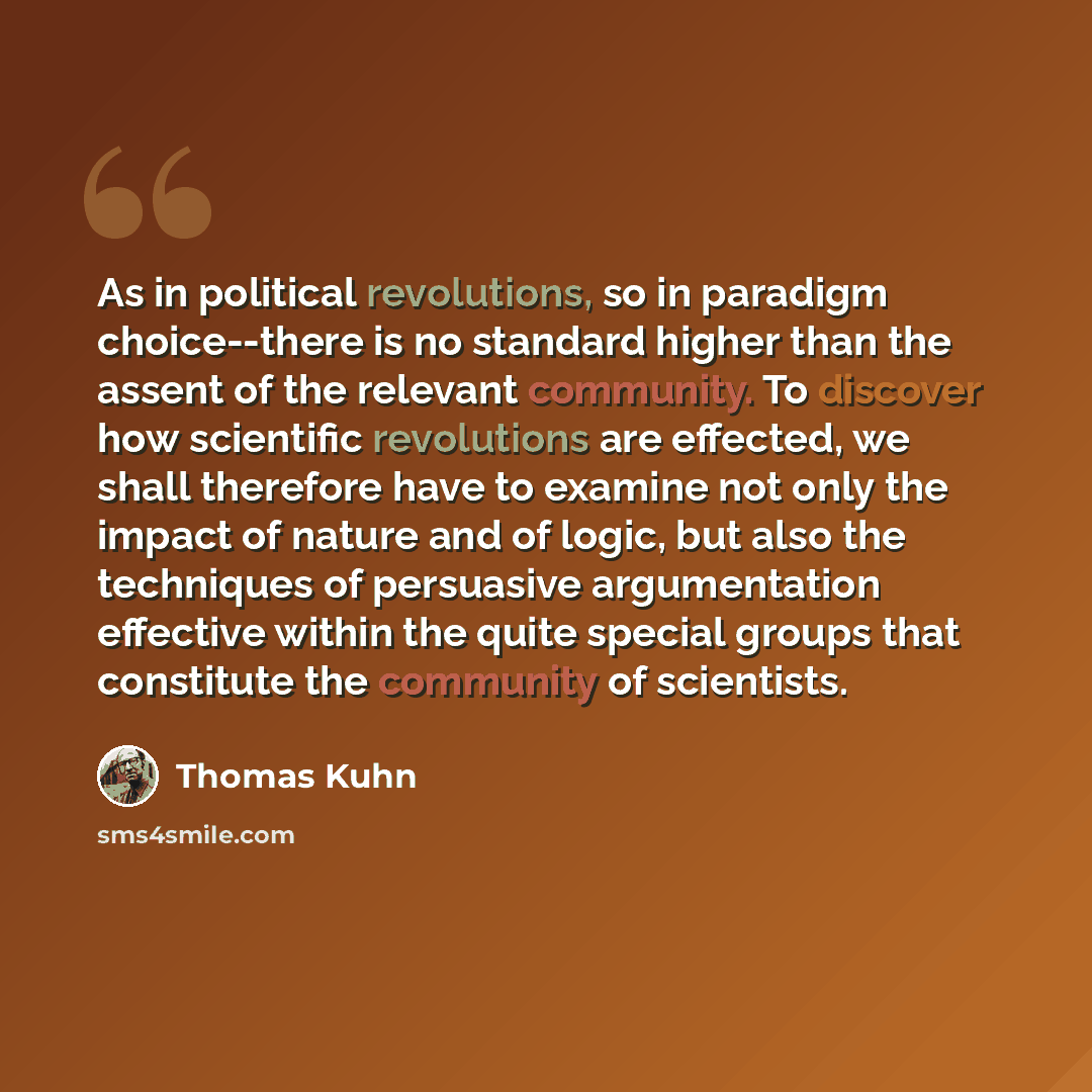 “As in political revolutions, so in paradigm choice--there is no standard higher than the assent of the relevant community. To discover how scientific revolutions are effected, we shall therefore have to examine not only the impact of nature and of logic, but also the techniques of persuasive…” quote by Thomas Kuhn