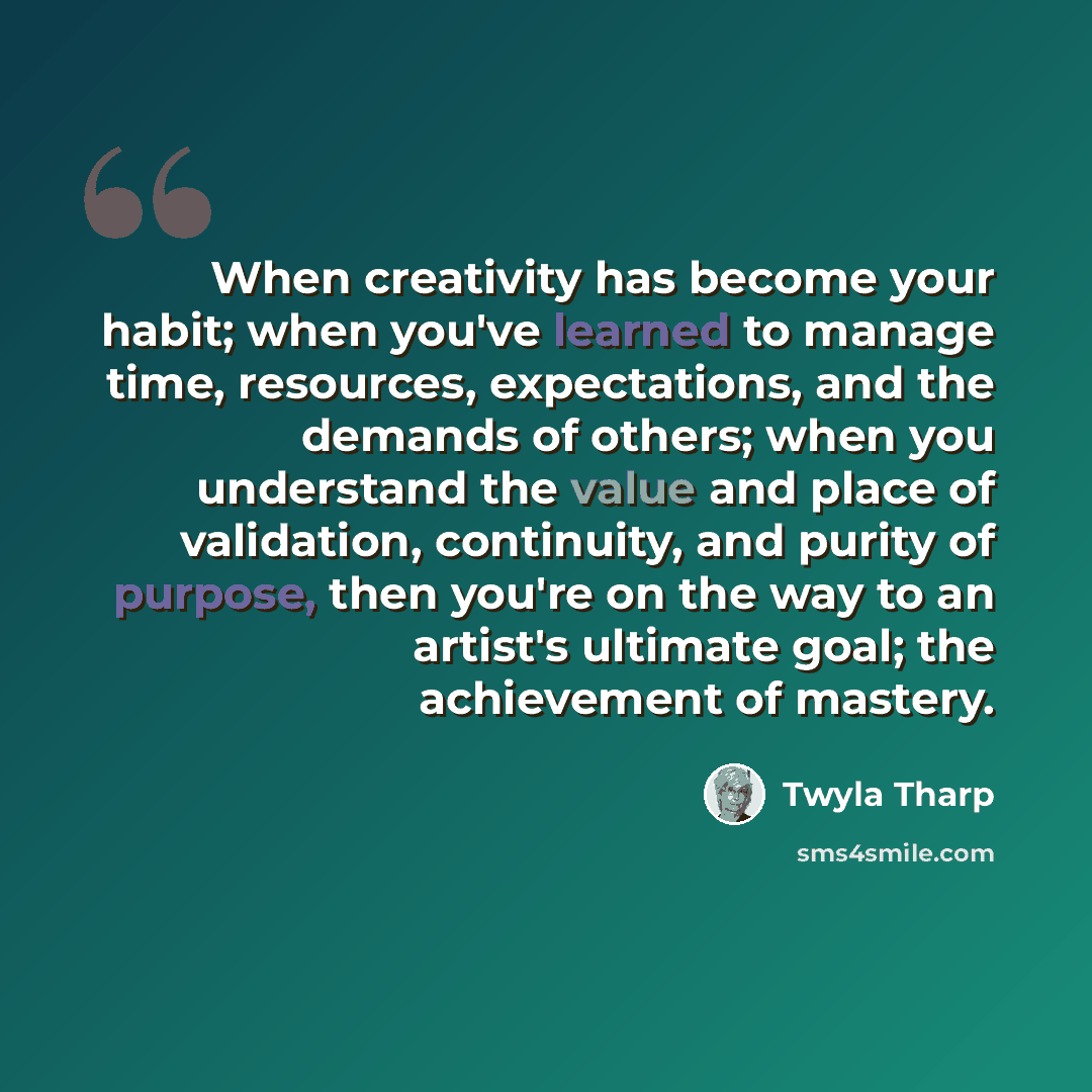 “When creativity has become your habit; when you've learned to manage time, resources, expectations, and the demands of others; when you understand the value and place of validation, continuity, and purity of purpose, then you're on the way to an artist's ultimate goal; the achievement of mastery.” quote by Twyla Tharp
