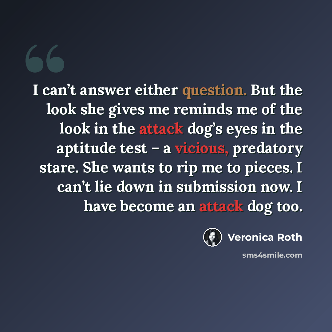 “I can’t answer either question. But the look she gives me reminds me of the look in the attack dog’s eyes in the aptitude test – a vicious, predatory stare. She wants to rip me to pieces. I can’t lie down in submission now. I have become an attack dog too.” quote by Veronica Roth