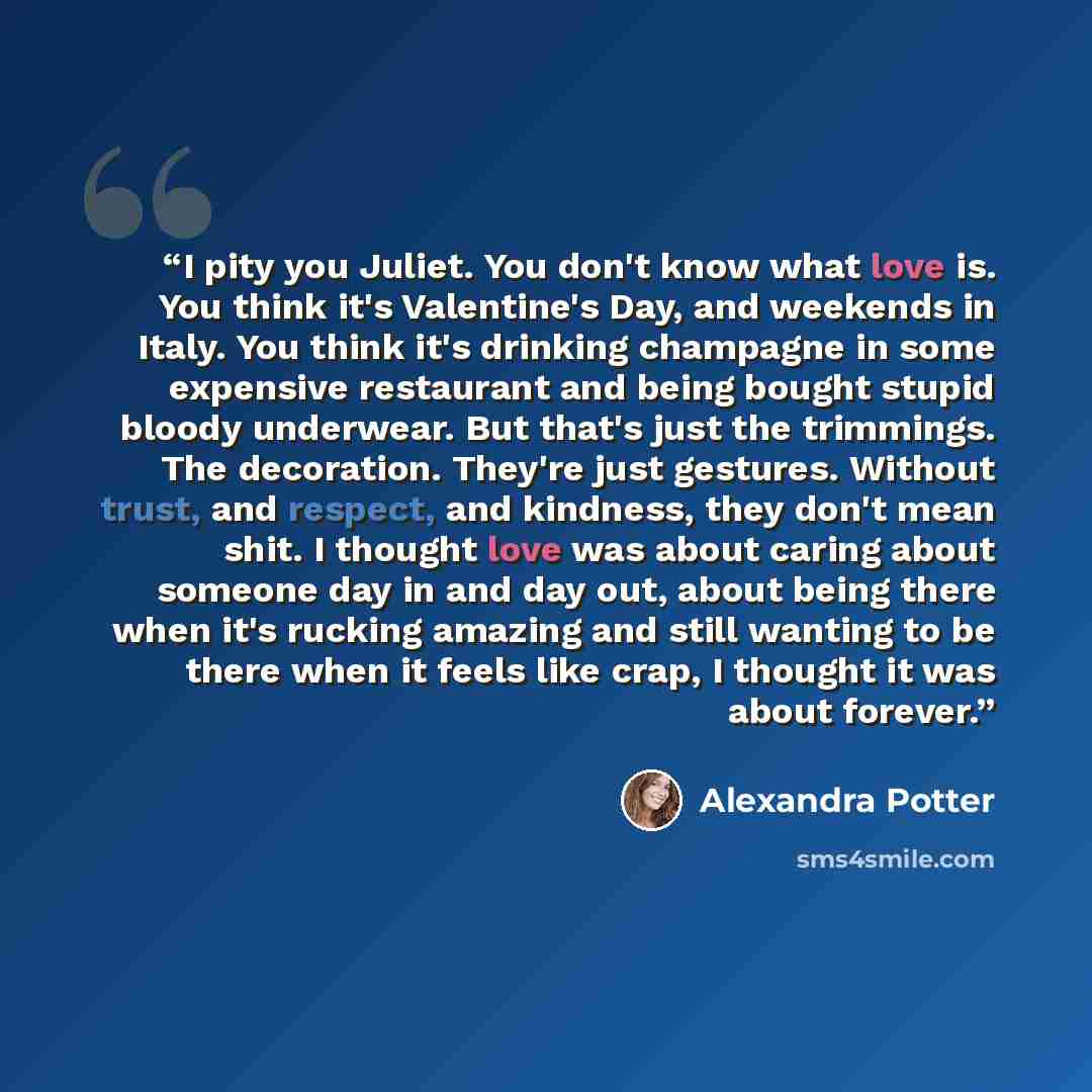 “I pity you Juliet. You don't know what love is. You think it's Valentine's Day, and weekends in Italy. You think it's drinking champagne in some expensive restaurant and being bought stupid bloody underwear. But that's just the trimmings. The decoration. They're just gestures. Without trust, and…” quote by Alexandra Potter