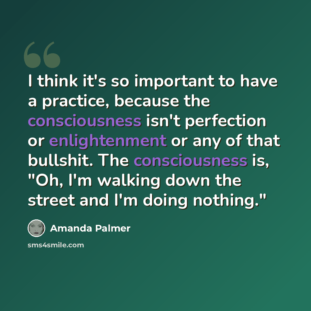 “I think it's so important to have a practice, because the consciousness isn't perfection or enlightenment or any of that bullshit. The consciousness is, "Oh, I'm walking down the street and I'm doing nothing."” quote by Amanda Palmer