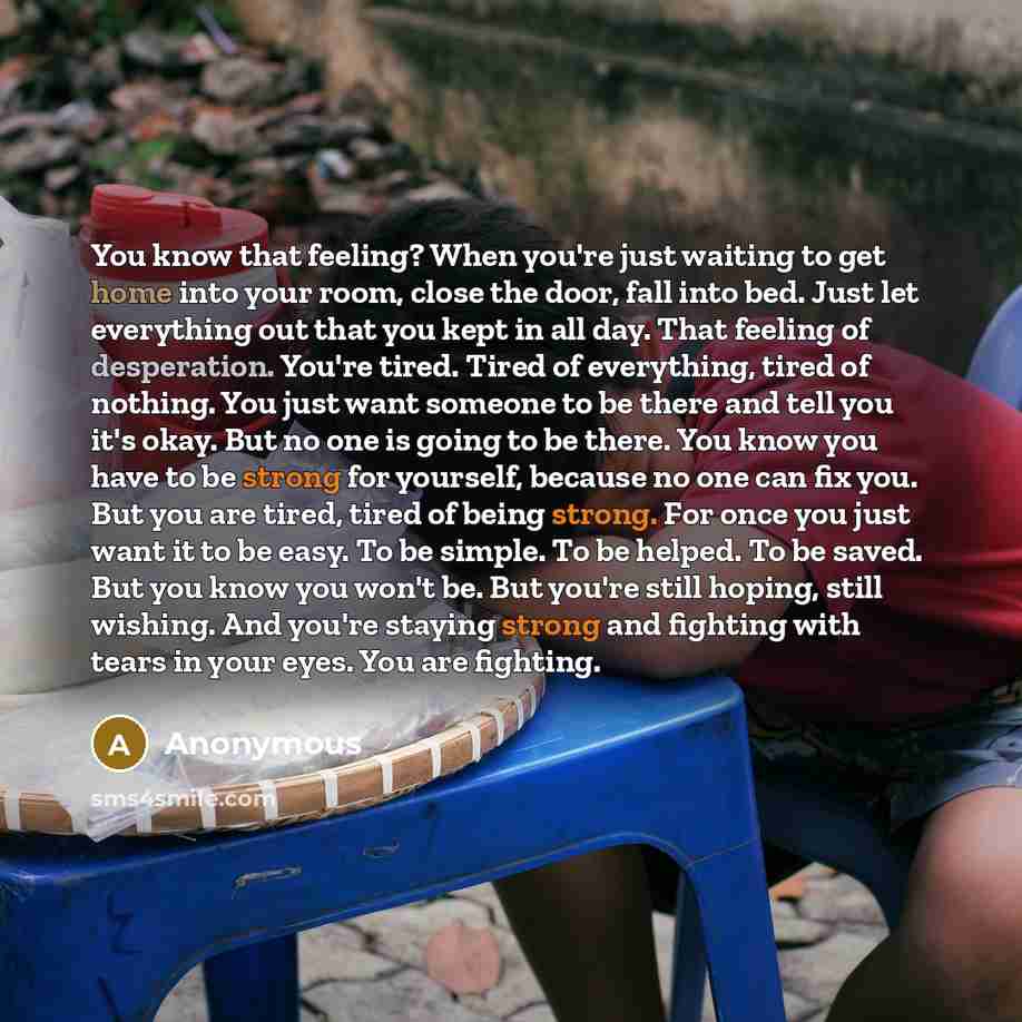“You know that feeling? When you're just waiting to get home into your room, close the door, fall into bed. Just let everything out that you kept in all day. That feeling of desperation. You're tired. Tired of everything, tired of nothing. You just want someone to be there and tell you it's okay…” quote by Anonymous