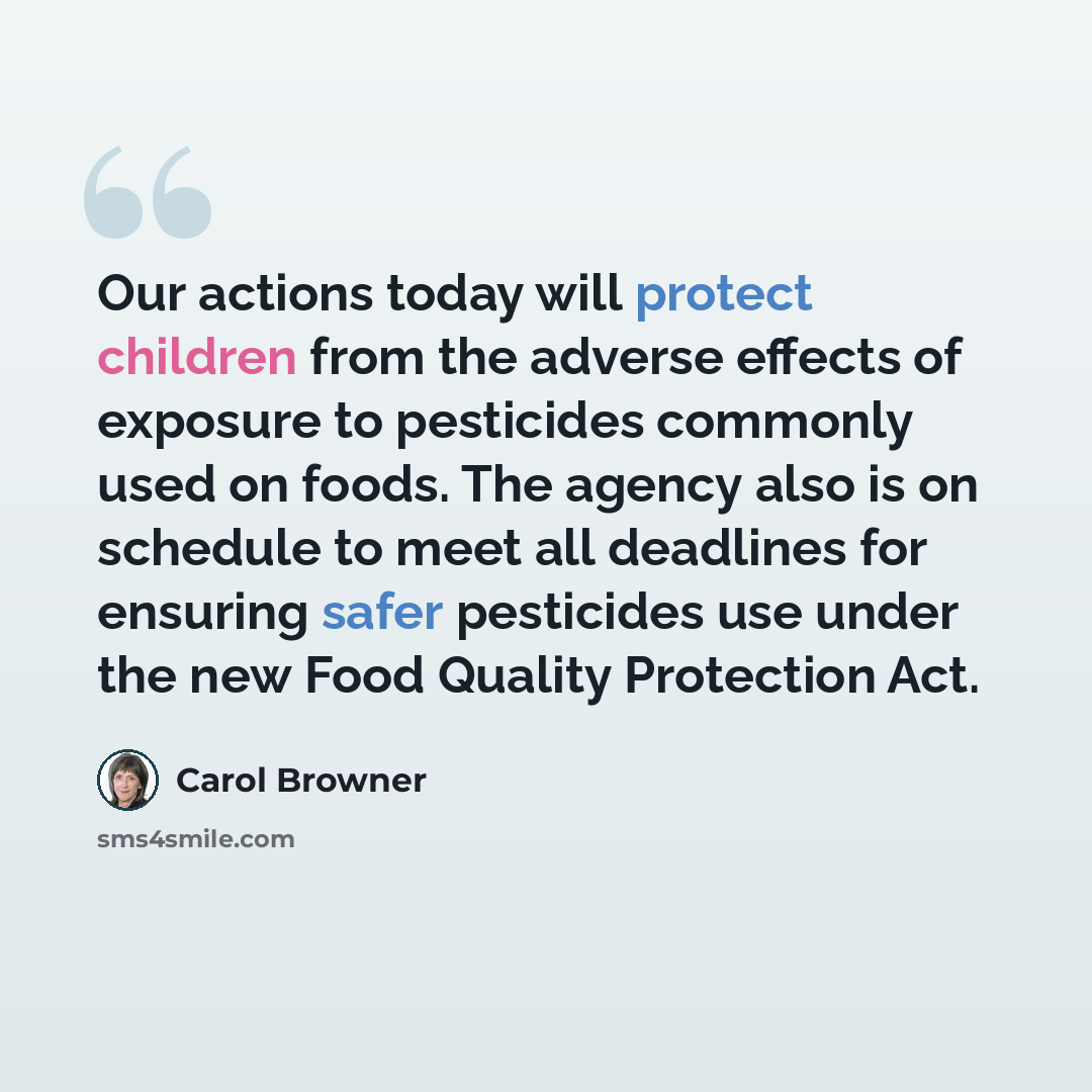 “Our actions today will protect children from the adverse effects of exposure to pesticides commonly used on foods. The agency also is on schedule to meet all deadlines for ensuring safer pesticides use under the new Food Quality Protection Act.” quote by Carol Browner