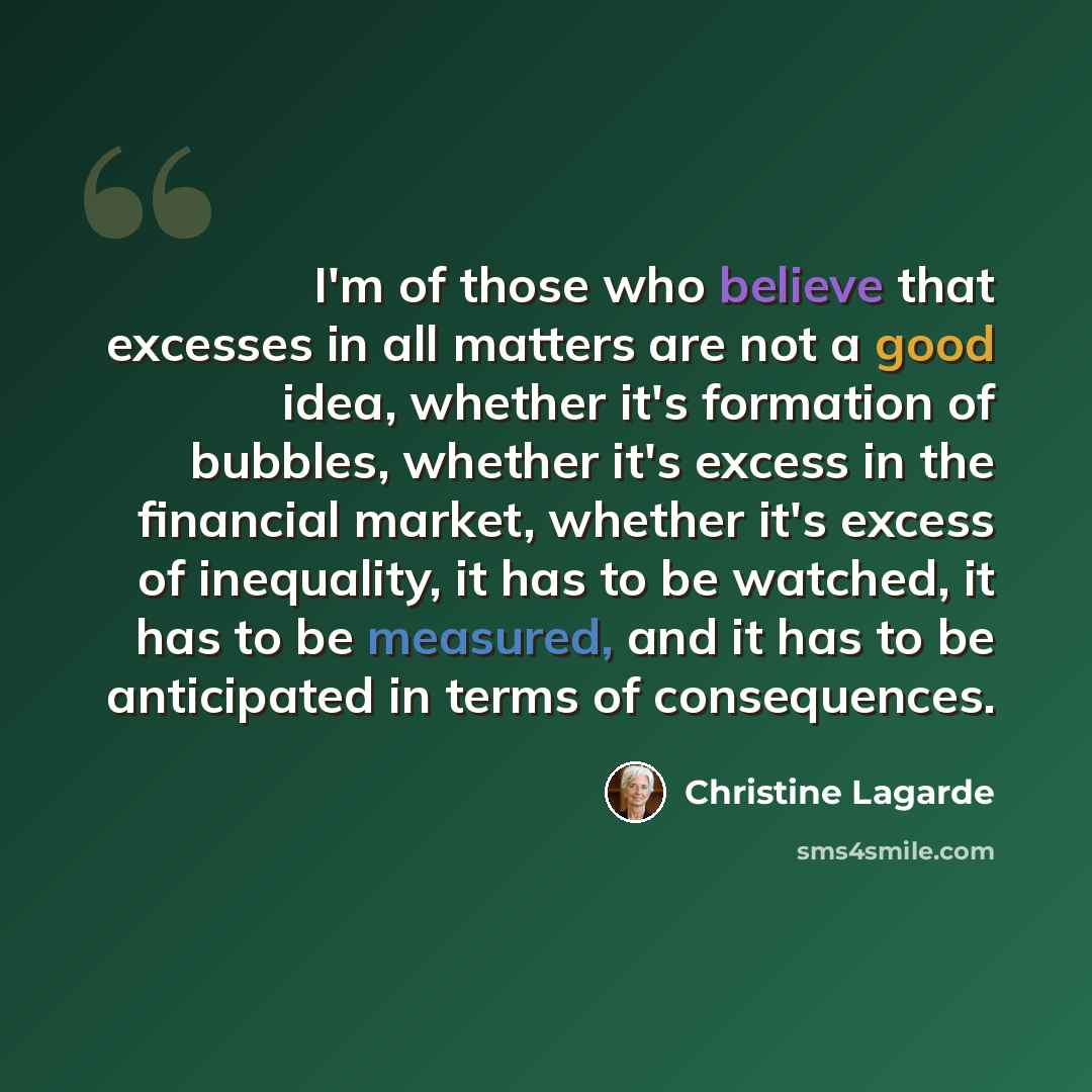 “I'm of those who believe that excesses in all matters are not a good idea, whether it's formation of bubbles, whether it's excess in the financial market, whether it's excess of inequality, it has to be watched, it has to be measured, and it has to be anticipated in terms of consequences.” quote by Christine Lagarde