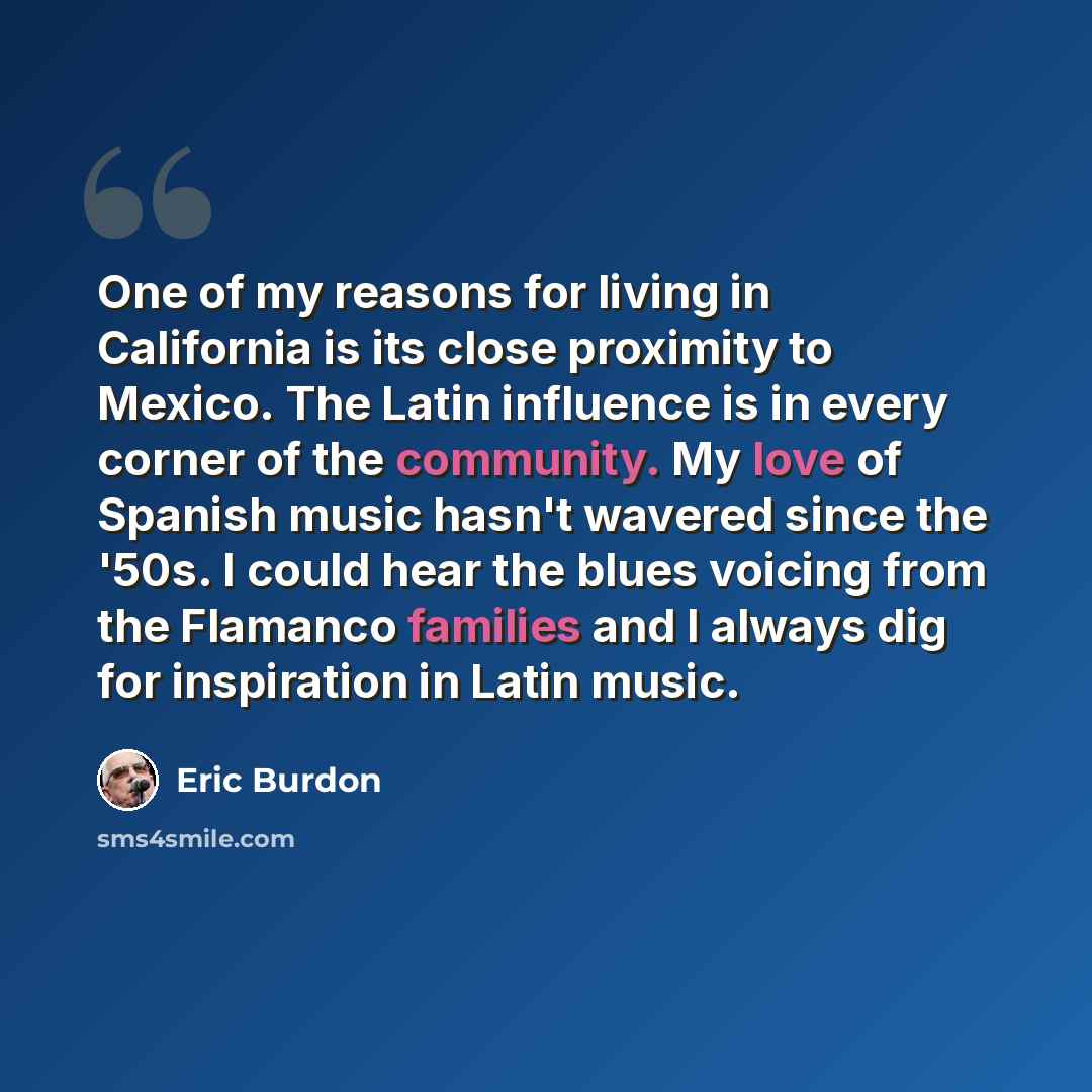“One of my reasons for living in California is its close proximity to Mexico. The Latin influence is in every corner of the community. My love of Spanish music hasn't wavered since the '50s. I could hear the blues voicing from the Flamanco families and I always dig for inspiration in Latin music.” quote by Eric Burdon
