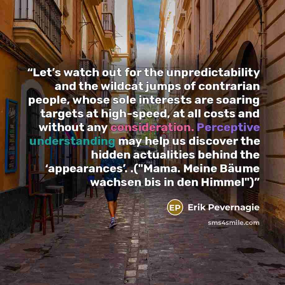 “Let’s watch out for the unpredictability and the wildcat jumps of contrarian people, whose sole interests are soaring targets at high-speed, at all costs and without any consideration. Perceptive understanding may help us discover the hidden actualities behind the ‘appearances’. .("Mama. Meine…” quote by Erik Pevernagie