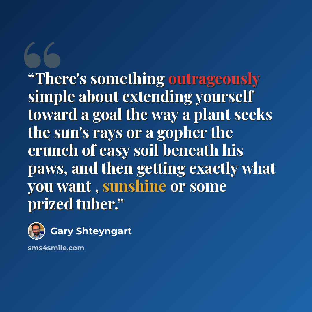 “There's something outrageously simple about extending yourself toward a goal the way a plant seeks the sun's rays or a gopher the crunch of easy soil beneath his paws, and then getting exactly what you want , sunshine or some prized tuber.” quote by Gary Shteyngart