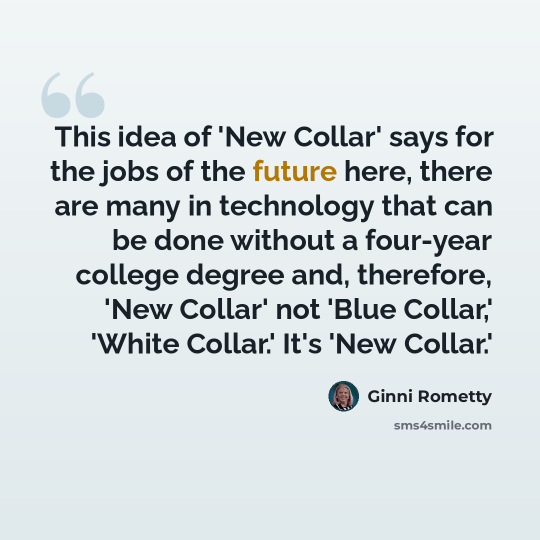 “This idea of 'New Collar' says for the jobs of the future here, there are many in technology that can be done without a four-year college degree and, therefore, 'New Collar' not 'Blue Collar,' 'White Collar.' It's 'New Collar.'” quote by Ginni Rometty