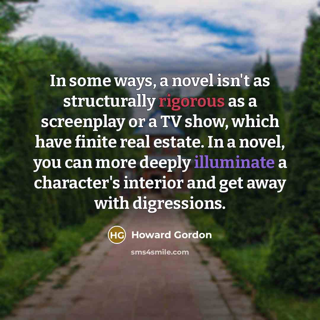 “In some ways, a novel isn't as structurally rigorous as a screenplay or a TV show, which have finite real estate. In a novel, you can more deeply illuminate a character's interior and get away with digressions.” quote by Howard Gordon