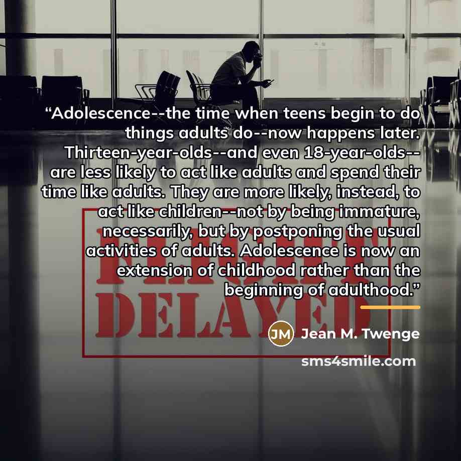 “Adolescence--the time when teens begin to do things adults do--now happens later. Thirteen-year-olds--and even 18-year-olds-- are less likely to act like adults and spend their time like adults. They are more likely, instead, to act like children--not by being immature, necessarily, but by…” quote by Jean M. Twenge
