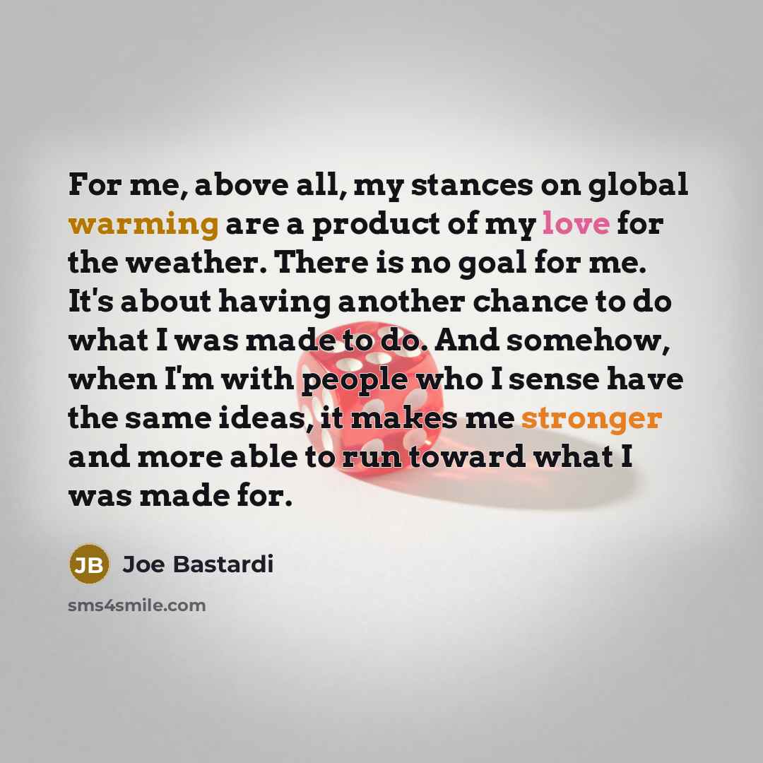 “For me, above all, my stances on global warming are a product of my love for the weather. There is no goal for me. It's about having another chance to do what I was made to do. And somehow, when I'm with people who I sense have the same ideas, it makes me stronger and more able to run toward what…” quote by Joe Bastardi