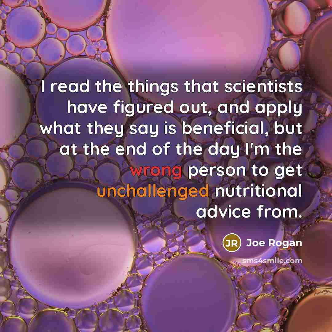 “I read the things that scientists have figured out, and apply what they say is beneficial, but at the end of the day I'm the wrong person to get unchallenged nutritional advice from.” quote by Joe Rogan