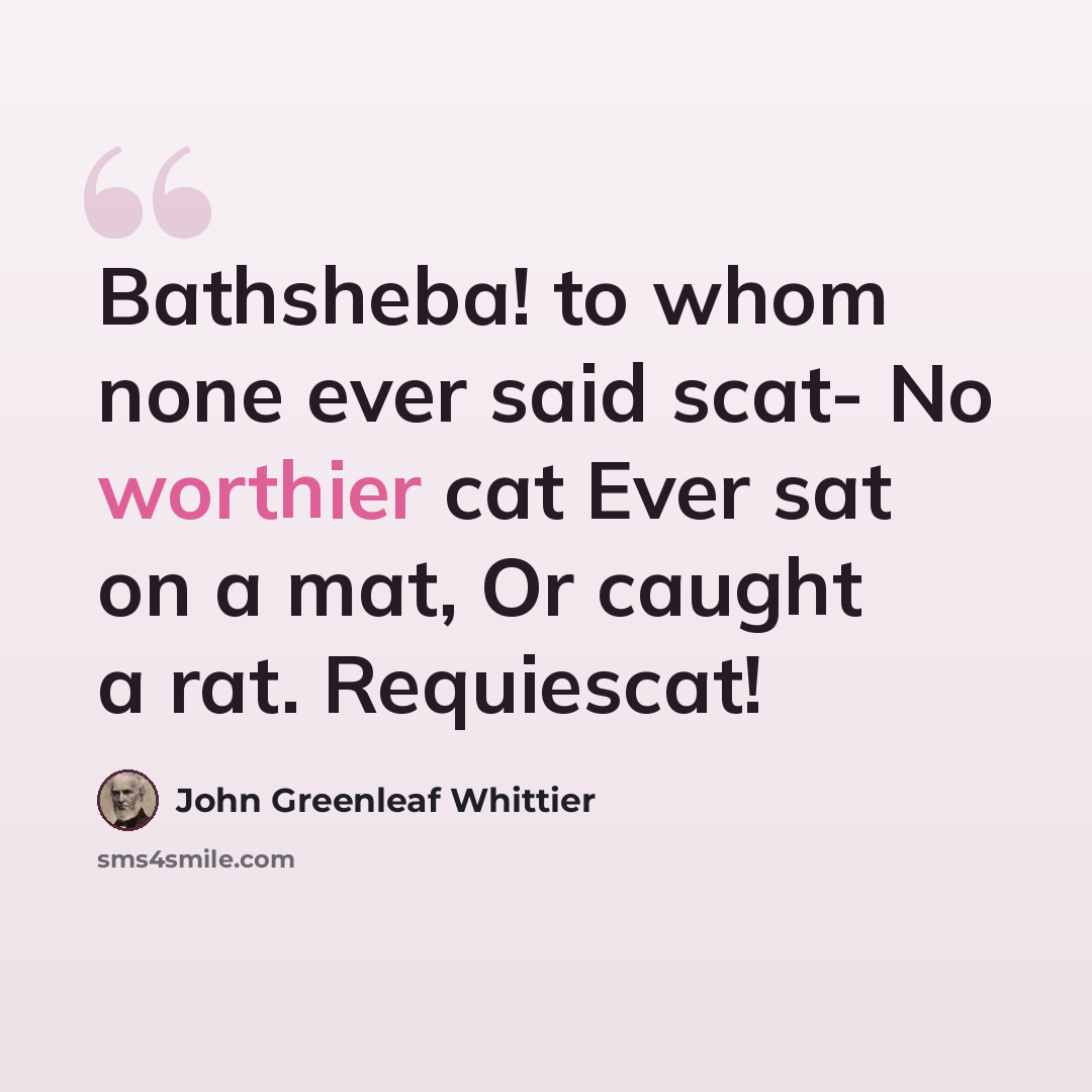 “Bathsheba! to whom none ever said scat- No worthier cat Ever sat on a mat, Or caught a rat. Requiescat!” quote by John Greenleaf Whittier