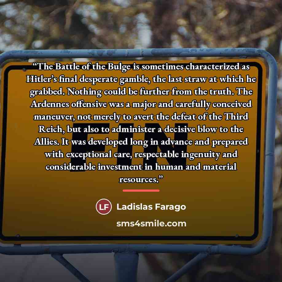“The Battle of the Bulge is sometimes characterized as Hitler’s final desperate gamble, the last straw at which he grabbed. Nothing could be further from the truth. The Ardennes offensive was a major and carefully conceived maneuver, not merely to avert the defeat of the Third Reich, but also to…” quote by Ladislas Farago