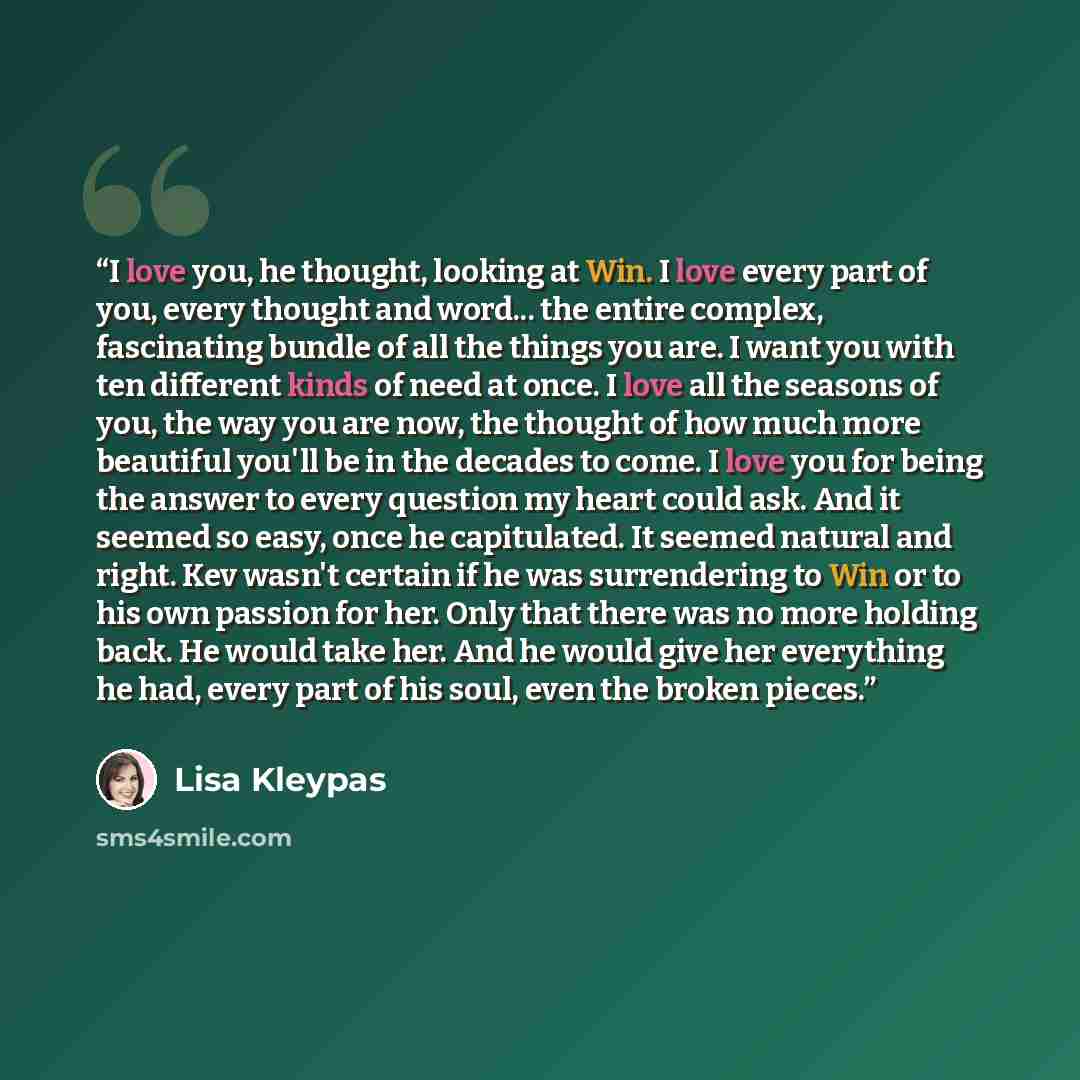 “I love you, he thought, looking at Win. I love every part of you, every thought and word... the entire complex, fascinating bundle of all the things you are. I want you with ten different kinds of need at once. I love all the seasons of you, the way you are now, the thought of how much more…” quote by Lisa Kleypas
