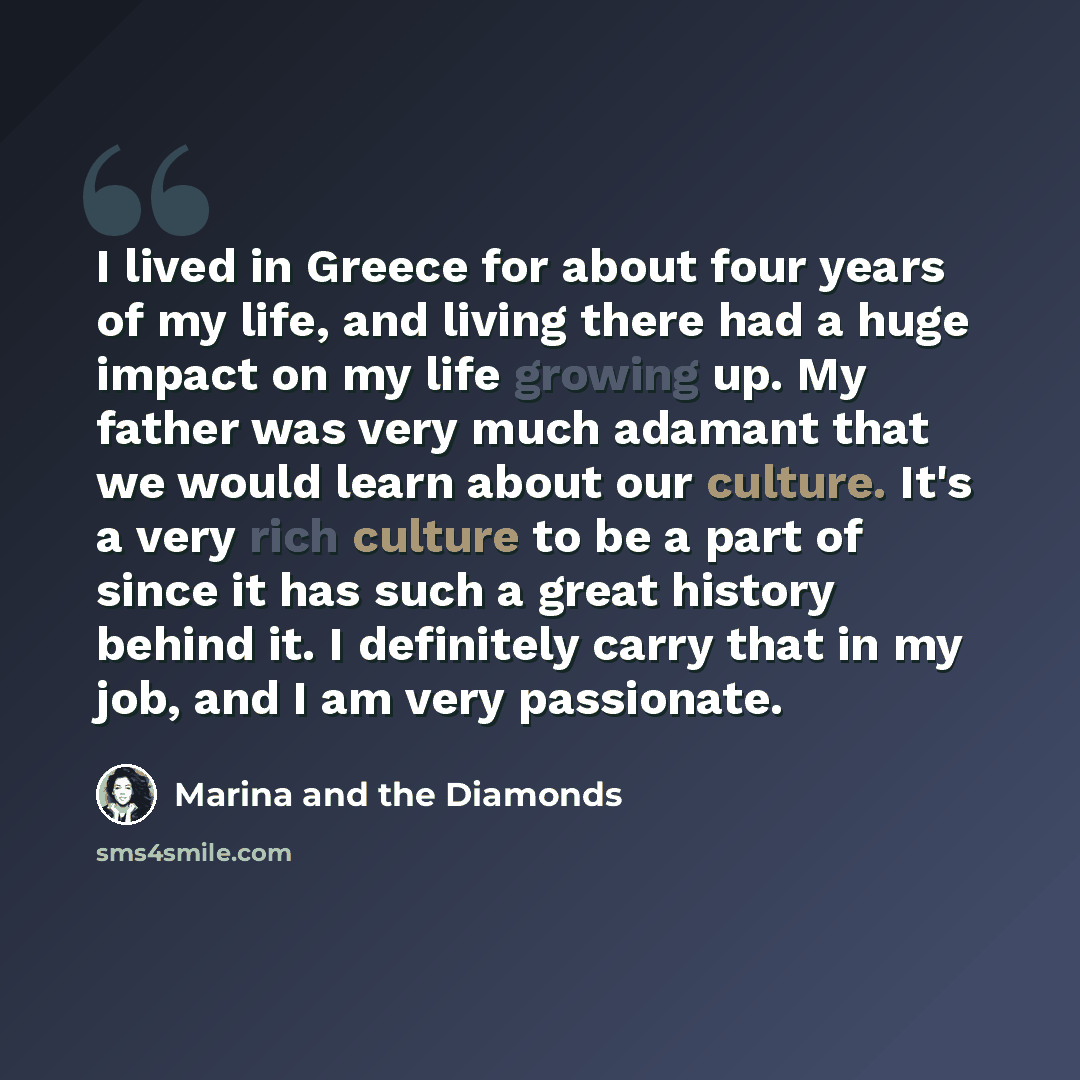 “I lived in Greece for about four years of my life, and living there had a huge impact on my life growing up. My father was very much adamant that we would learn about our culture. It's a very rich culture to be a part of since it has such a great history behind it. I definitely carry that in my…” quote by Marina and the Diamonds