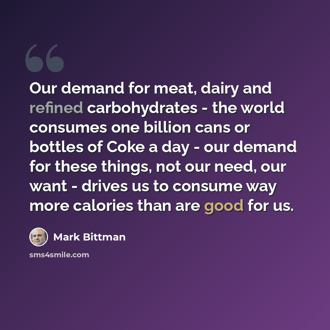 “Our demand for meat, dairy and refined carbohydrates - the world consumes one billion cans or bottles of Coke a day - our demand for these things, not our need, our want - drives us to consume way more calories than are good for us.” quote by Mark Bittman