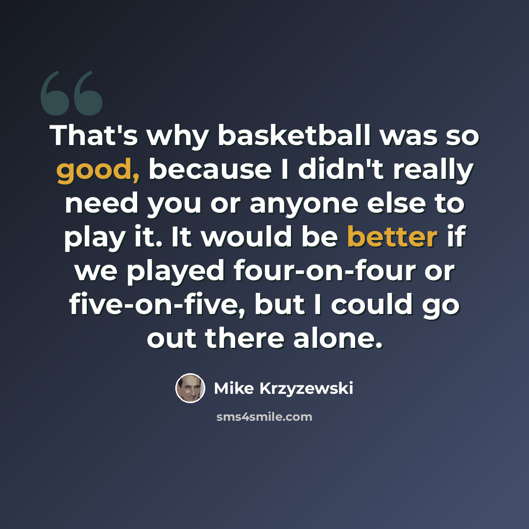 “That's why basketball was so good, because I didn't really need you or anyone else to play it. It would be better if we played four-on-four or five-on-five, but I could go out there alone.” quote by Mike Krzyzewski