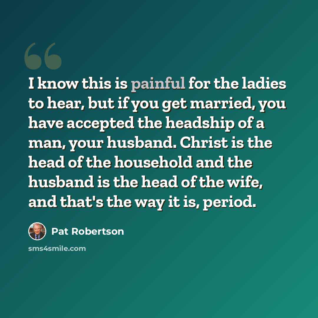 “I know this is painful for the ladies to hear, but if you get married, you have accepted the headship of a man, your husband. Christ is the head of the household and the husband is the head of the wife, and that's the way it is, period.” quote by Pat Robertson