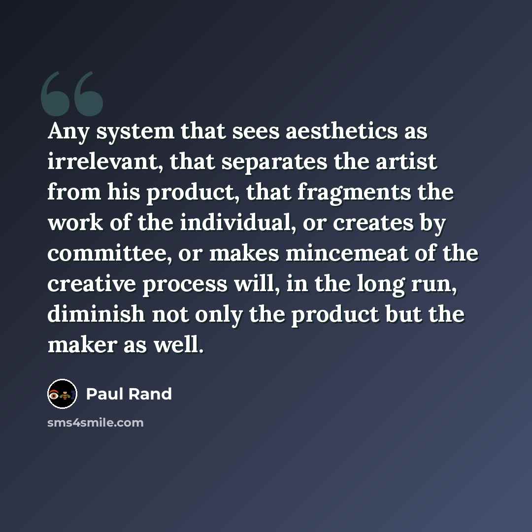 “Any system that sees aesthetics as irrelevant, that separates the artist from his product, that fragments the work of the individual, or creates by committee, or makes mincemeat of the creative process will, in the long run, diminish not only the product but the maker as well.” quote by Paul Rand