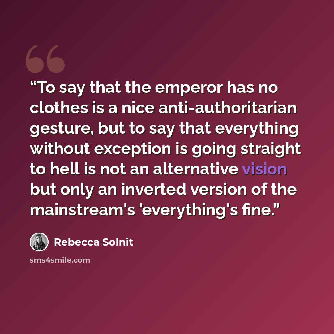 “To say that the emperor has no clothes is a nice anti-authoritarian gesture, but to say that everything without exception is going straight to hell is not an alternative vision but only an inverted version of the mainstream's 'everything's fine.” quote by Rebecca Solnit