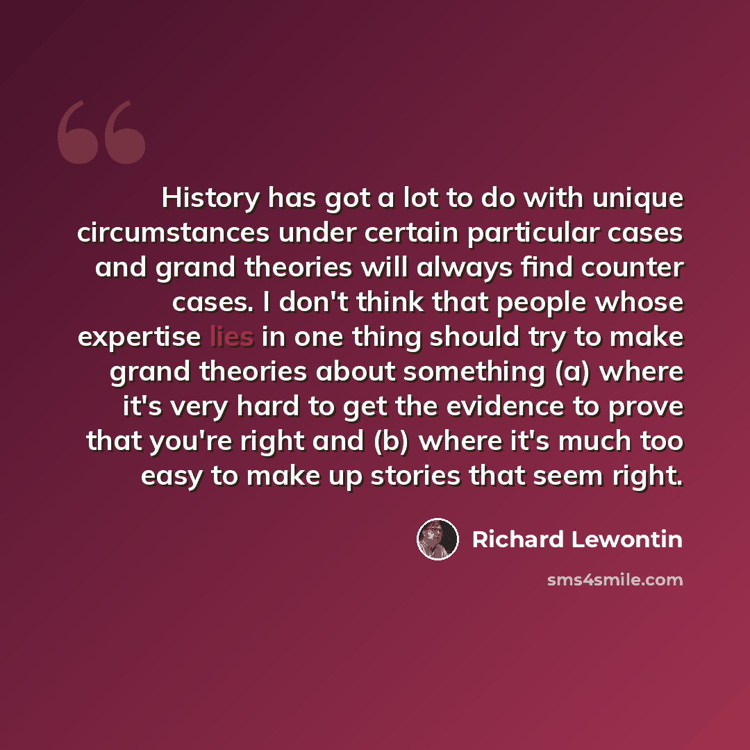 “History has got a lot to do with unique circumstances under certain particular cases and grand theories will always find counter cases. I don't think that people whose expertise lies in one thing should try to make grand theories about something (a) where it's very hard to get the evidence to…” quote by Richard Lewontin