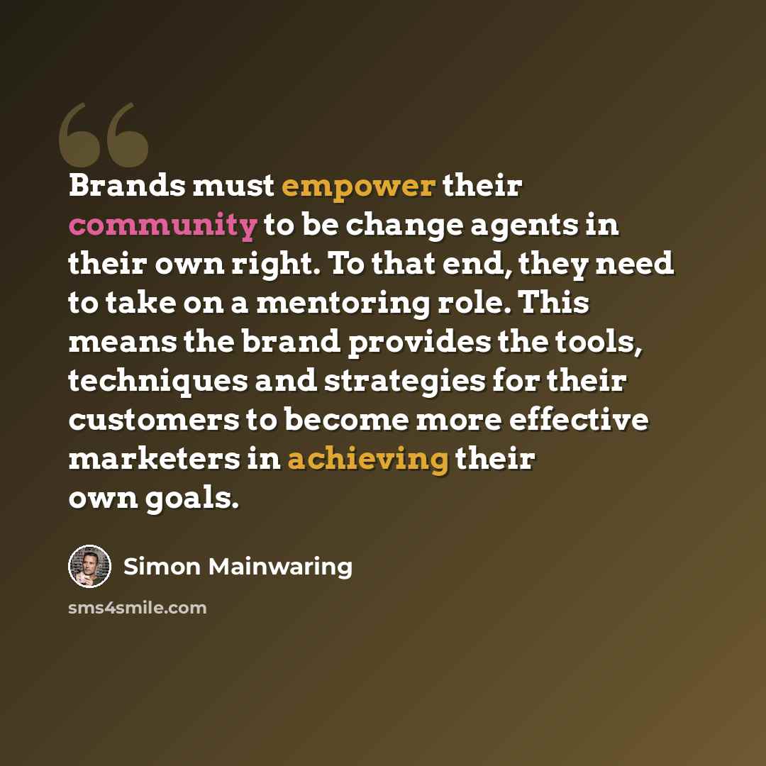 “Brands must empower their community to be change agents in their own right. To that end, they need to take on a mentoring role. This means the brand provides the tools, techniques and strategies for their customers to become more effective marketers in achieving their own goals.” quote by Simon Mainwaring