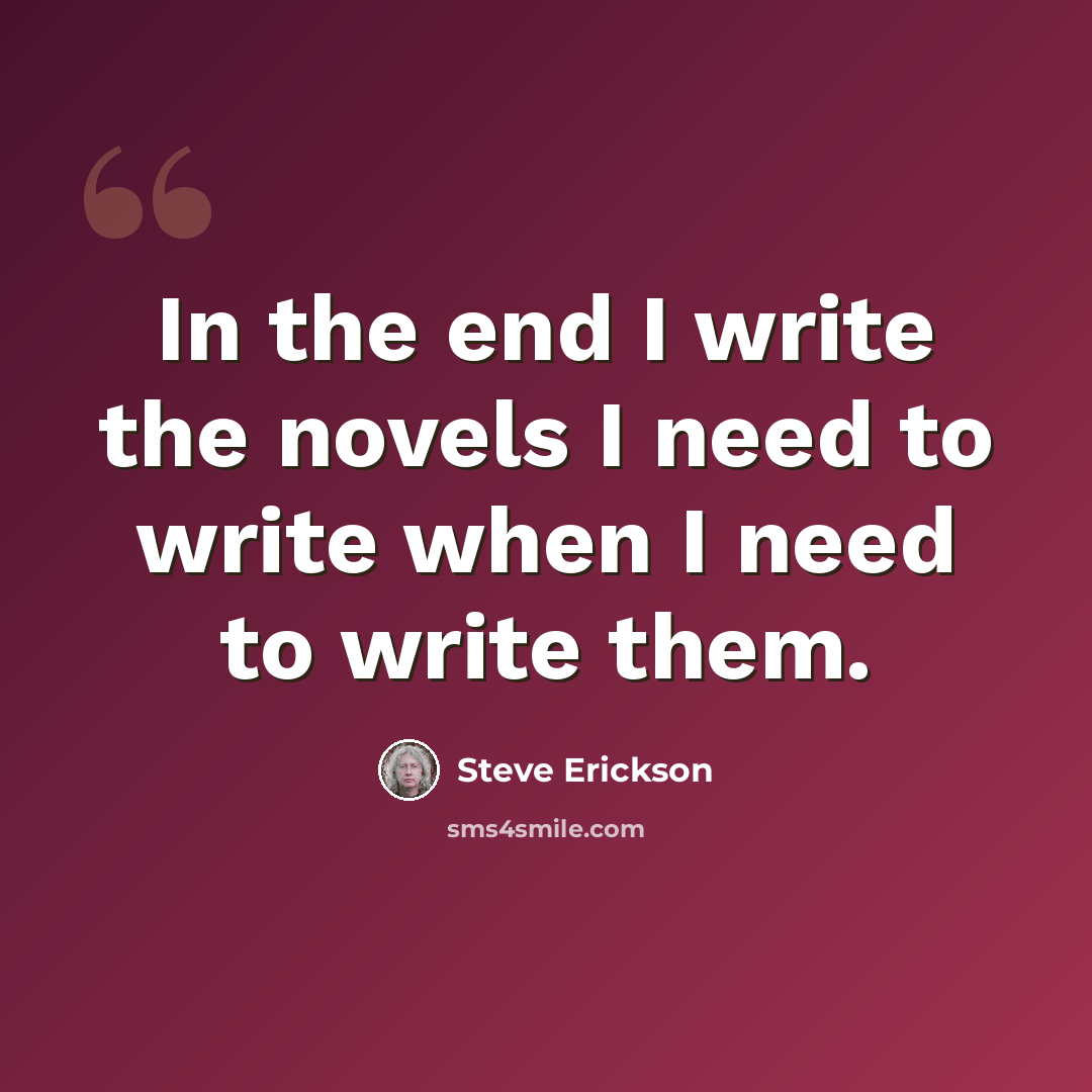 “In the end I write the novels I need to write when I need to write them.” quote by Steve Erickson