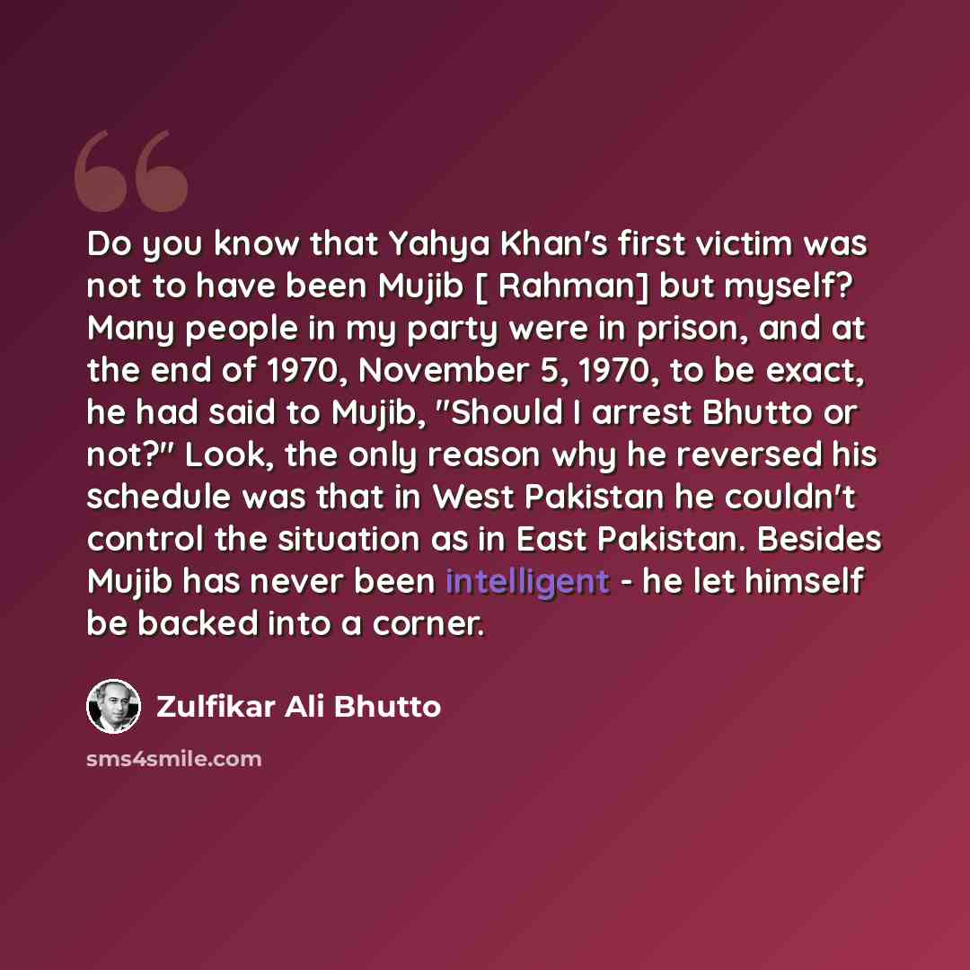 “Do you know that Yahya Khan's first victim was not to have been Mujib [ Rahman] but myself? Many people in my party were in prison, and at the end of 1970, November 5, 1970, to be exact, he had said to Mujib, "Should I arrest Bhutto or not?" Look, the only reason why he reversed his schedule was…” quote by Zulfikar Ali Bhutto
