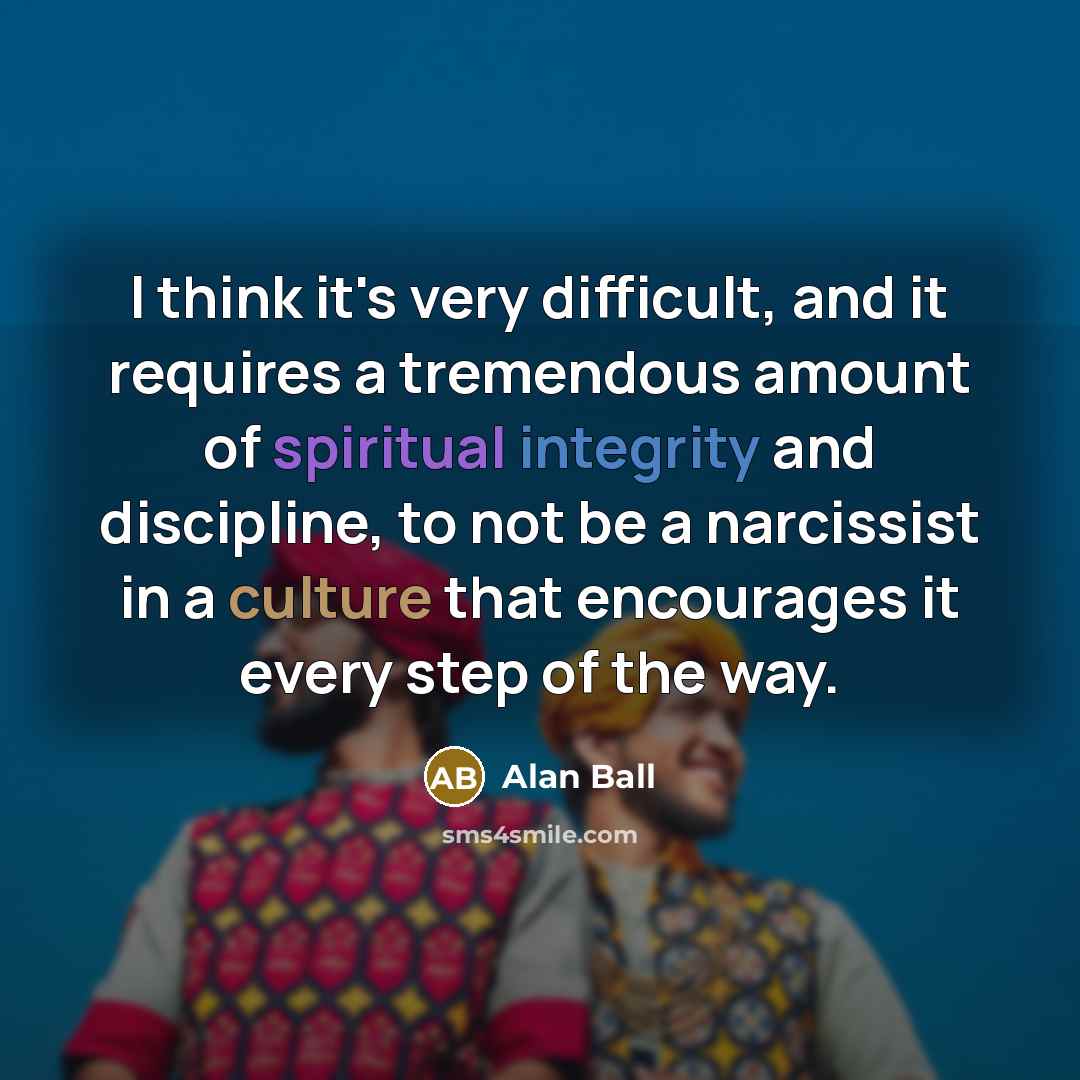 “I think it's very difficult, and it requires a tremendous amount of spiritual integrity and discipline, to not be a narcissist in a culture that encourages it every step of the way.” quote by Alan Ball