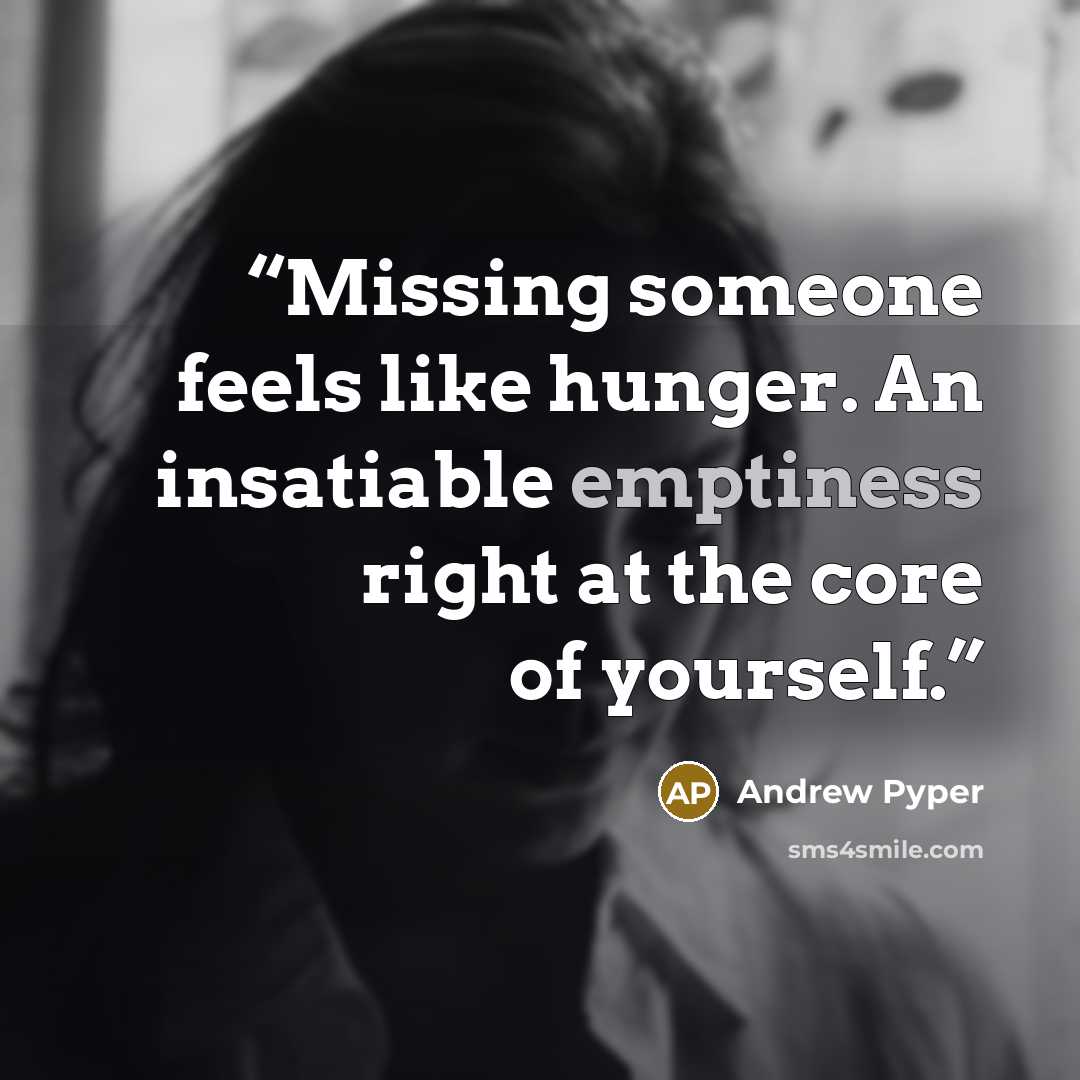 “Missing someone feels like hunger. An insatiable emptiness right at the core of yourself.” quote by Andrew Pyper