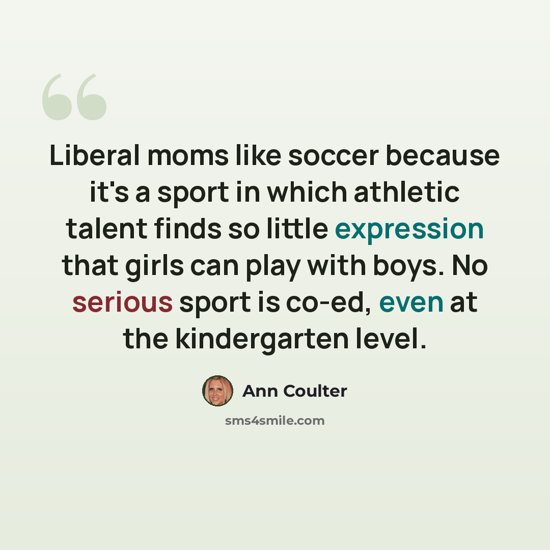 “Liberal moms like soccer because it's a sport in which athletic talent finds so little expression that girls can play with boys. No serious sport is co-ed, even at the kindergarten level.” quote by Ann Coulter