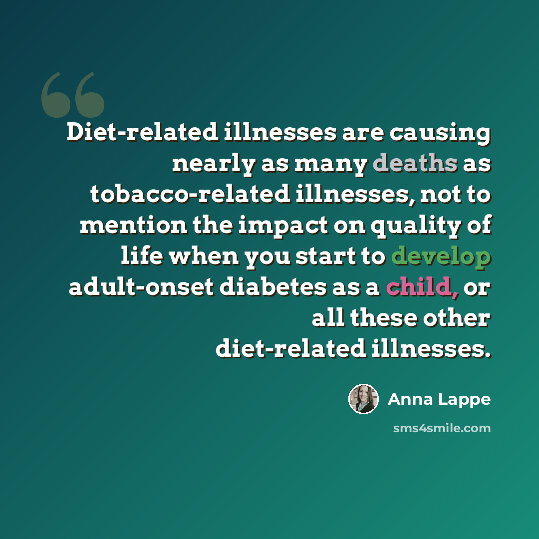 “Diet-related illnesses are causing nearly as many deaths as tobacco-related illnesses, not to mention the impact on quality of life when you start to develop adult-onset diabetes as a child, or all these other diet-related illnesses.” quote by Anna Lappe