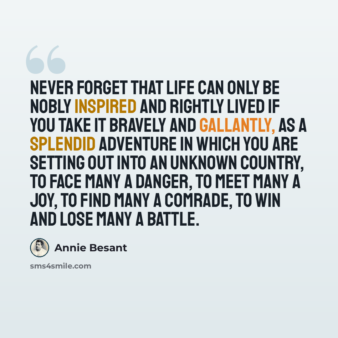 “Never forget that life can only be nobly inspired and rightly lived if you take it bravely and gallantly, as a splendid adventure in which you are setting out into an unknown country, to face many a danger, to meet many a joy, to find many a comrade, to win and lose many a battle.” quote by Annie Besant