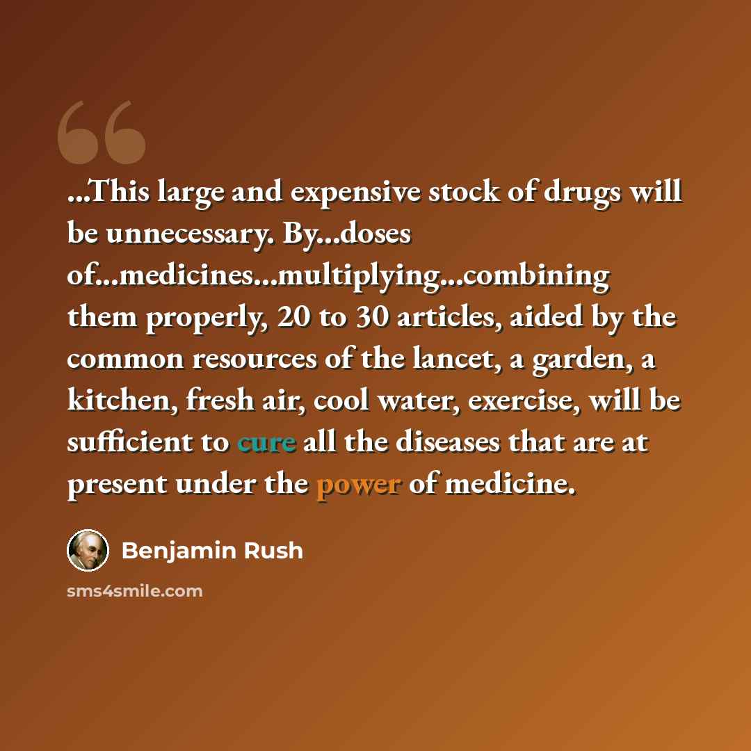 “...This large and expensive stock of drugs will be unnecessary. By...doses of...medicines...multiplying...combining them properly, 20 to 30 articles, aided by the common resources of the lancet, a garden, a kitchen, fresh air, cool water, exercise, will be sufficient to cure all the diseases that…” quote by Benjamin Rush