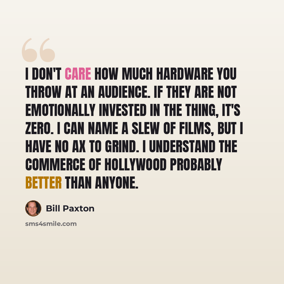 “I don't care how much hardware you throw at an audience. If they are not emotionally invested in the thing, it's zero. I can name a slew of films, but I have no ax to grind. I understand the commerce of Hollywood probably better than anyone.” quote by Bill Paxton