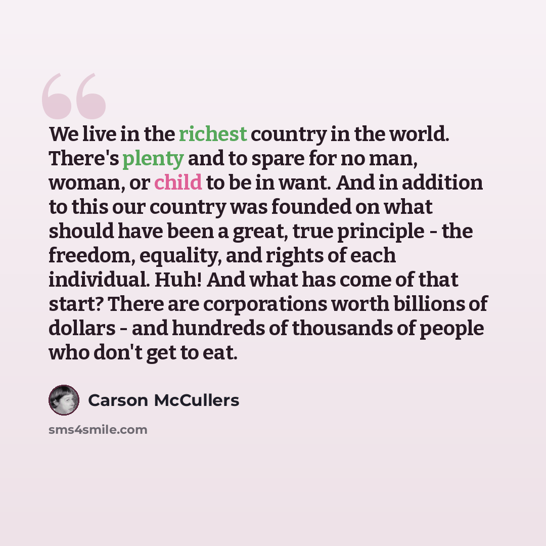 “We live in the richest country in the world. There's plenty and to spare for no man, woman, or child to be in want. And in addition to this our country was founded on what should have been a great, true principle - the freedom, equality, and rights of each individual. Huh! And what has come of…” quote by Carson McCullers