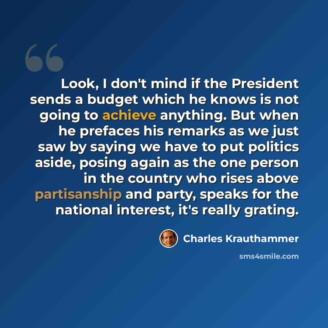 “Look, I don't mind if the President sends a budget which he knows is not going to achieve anything. But when he prefaces his remarks as we just saw by saying we have to put politics aside, posing again as the one person in the country who rises above partisanship and party, speaks for the national…” quote by Charles Krauthammer