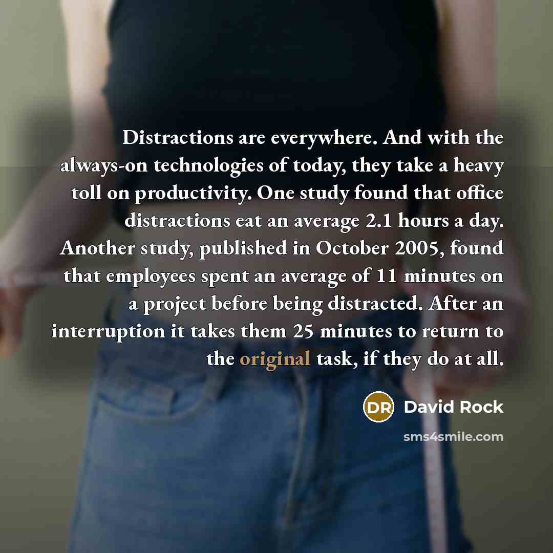 “Distractions are everywhere. And with the always-on technologies of today, they take a heavy toll on productivity. One study found that office distractions eat an average 2.1 hours a day. Another study, published in October 2005, found that employees spent an average of 11 minutes on a project…” quote by David Rock