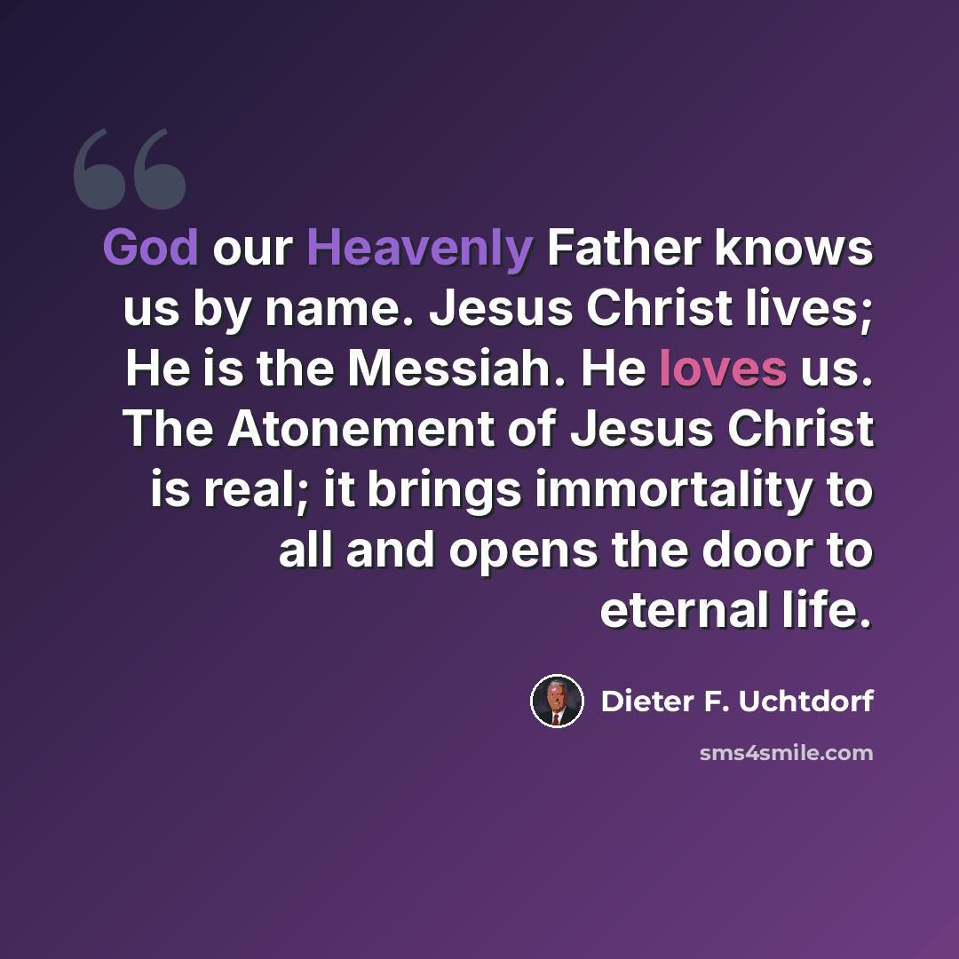 “God our Heavenly Father knows us by name. Jesus Christ lives; He is the Messiah. He loves us. The Atonement of Jesus Christ is real; it brings immortality to all and opens the door to eternal life.” quote by Dieter F. Uchtdorf