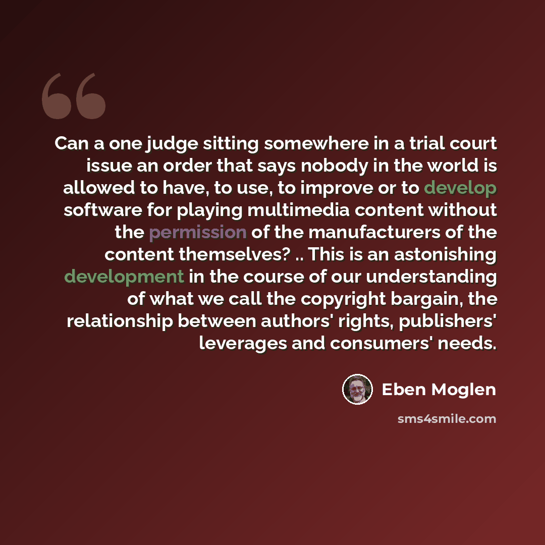 “Can a one judge sitting somewhere in a trial court issue an order that says nobody in the world is allowed to have, to use, to improve or to develop software for playing multimedia content without the permission of the manufacturers of the content themselves? .. This is an astonishing development…” quote by Eben Moglen