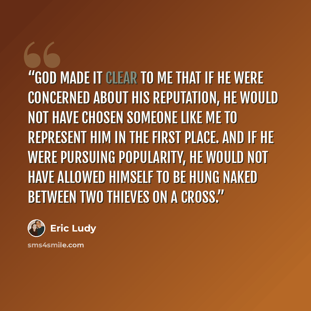 “God made it clear to me that if He were concerned about His reputation, He would not have chosen someone like me to represent Him in the first place. And if He were pursuing popularity, He would not have allowed Himself to be hung naked between two thieves on a cross.” quote by Eric Ludy