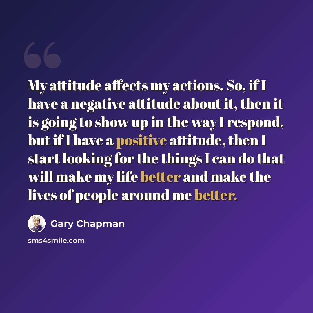 “My attitude affects my actions. So, if I have a negative attitude about it, then it is going to show up in the way I respond, but if I have a positive attitude, then I start looking for the things I can do that will make my life better and make the lives of people around me better.” quote by Gary Chapman
