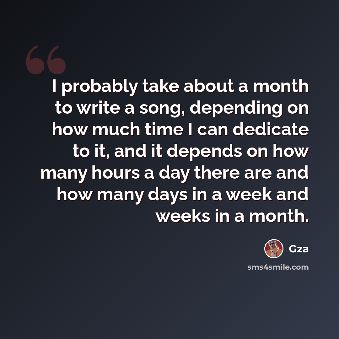 “I probably take about a month to write a song, depending on how much time I can dedicate to it, and it depends on how many hours a day there are and how many days in a week and weeks in a month.” quote by Gza