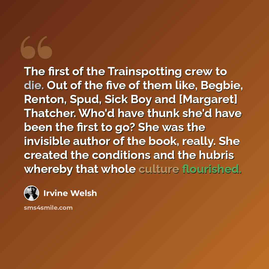 “The first of the Trainspotting crew to die. Out of the five of them like, Begbie, Renton, Spud, Sick Boy and [Margaret] Thatcher. Who'd have thunk she'd have been the first to go? She was the invisible author of the book, really. She created the conditions and the hubris whereby that whole culture…” quote by Irvine Welsh