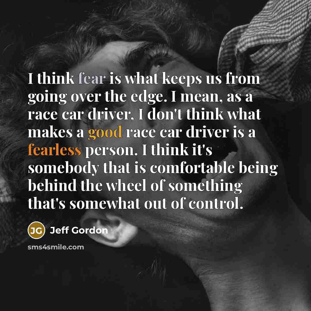 “I think fear is what keeps us from going over the edge. I mean, as a race car driver, I don't think what makes a good race car driver is a fearless person. I think it's somebody that is comfortable being behind the wheel of something that's somewhat out of control.” quote by Jeff Gordon