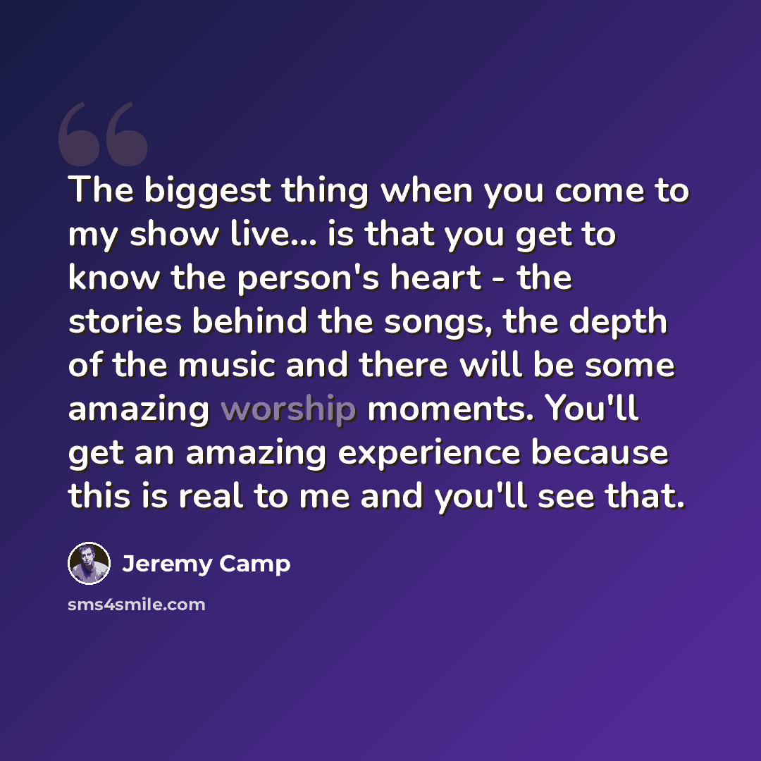 “The biggest thing when you come to my show live... is that you get to know the person's heart - the stories behind the songs, the depth of the music and there will be some amazing worship moments. You'll get an amazing experience because this is real to me and you'll see that.” quote by Jeremy Camp
