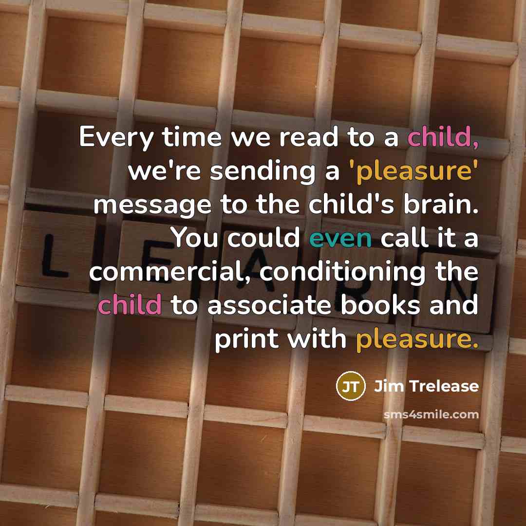 “Every time we read to a child, we're sending a 'pleasure' message to the child's brain. You could even call it a commercial, conditioning the child to associate books and print with pleasure.” quote by Jim Trelease